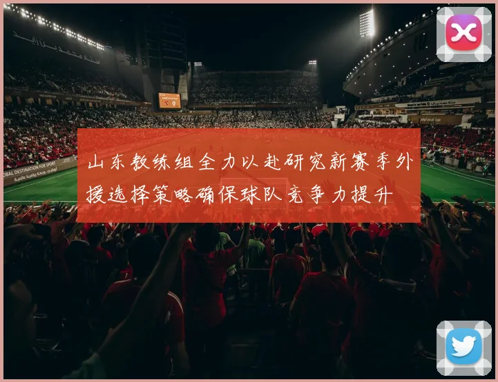 山东教练组全力以赴研究新赛季外援选择策略确保球队竞争力提升