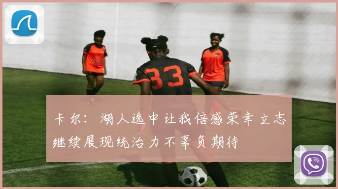 卡尔：湖人选中让我倍感荣幸立志继续展现统治力不辜负期待