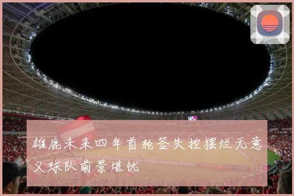 雄鹿未来四年首轮签失控摆烂无意义球队前景堪忧