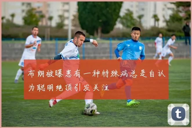 布朗被曝患有一种特殊病总是自认为聪明绝顶引发关注