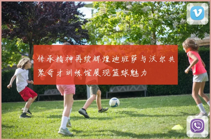 传承精神再续辉煌迪班萨与沃尔共聚奇才训练馆展现篮球魅力