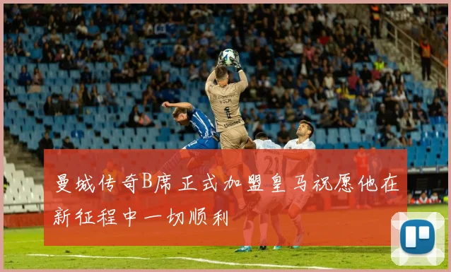 曼城传奇B席正式加盟皇马祝愿他在新征程中一切顺利