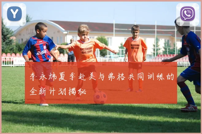 李永炜夏季赴美与弗格共同训练的全新计划揭秘
