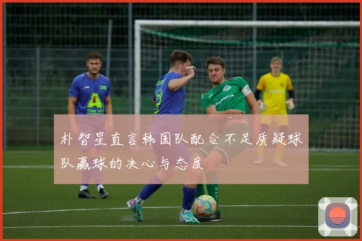 朴智星直言韩国队配合不足质疑球队赢球的决心与态度