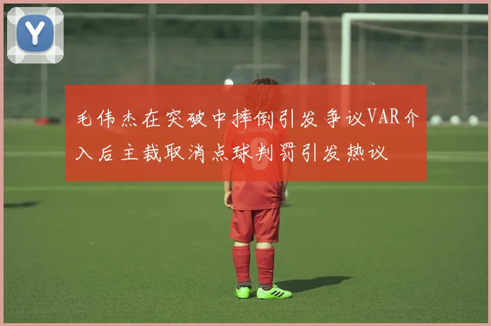 毛伟杰在突破中摔倒引发争议VAR介入后主裁取消点球判罚引发热议