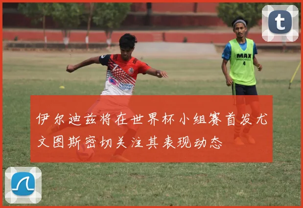 伊尔迪兹将在世界杯小组赛首发尤文图斯密切关注其表现动态