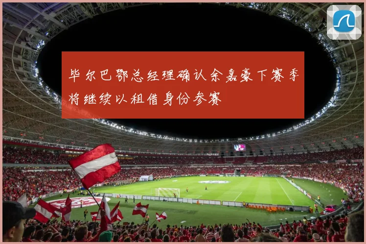 毕尔巴鄂总经理确认余嘉豪下赛季将继续以租借身份参赛