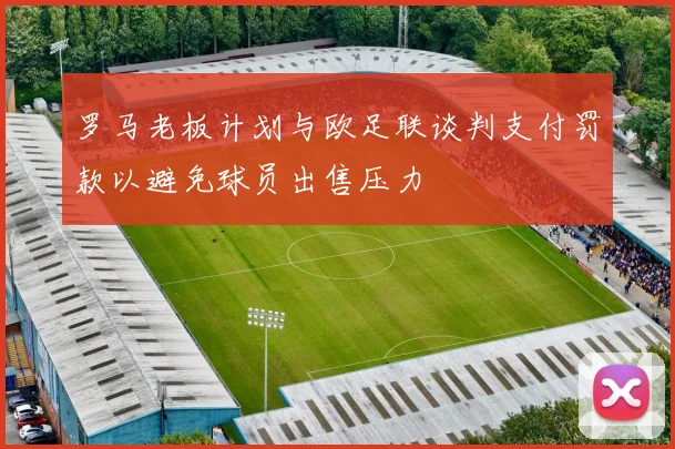 罗马老板计划与欧足联谈判支付罚款以避免球员出售压力