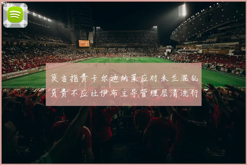 莫吉指责卡尔迪纳莱应对米兰混乱负责不应让伊布主导管理层清洗行动