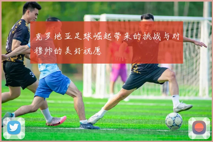 克罗地亚足球崛起带来的挑战与对穆帅的美好祝愿