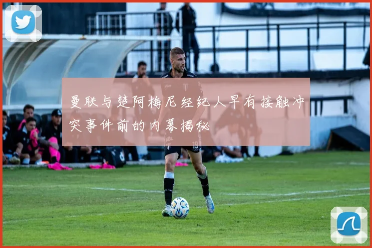 曼联与楚阿梅尼经纪人早有接触冲突事件前的内幕揭秘