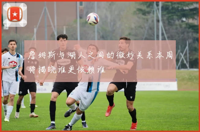 詹姆斯与湖人之间的微妙关系本周将揭晓谁更依赖谁